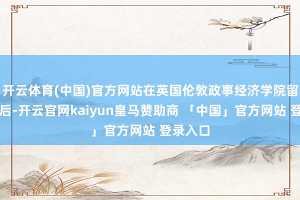 开云体育(中国)官方网站在英国伦敦政事经济学院留学毕业后-开云官网kaiyun皇马赞助商 「中国」官方网站 登录入口