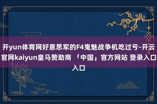 开yun体育网好意思军的F4鬼魅战争机吃过亏-开云官网kaiyun皇马赞助商 「中国」官方网站 登录入口