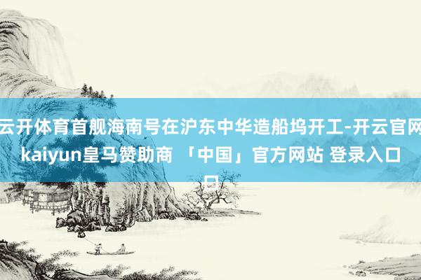 云开体育首舰海南号在沪东中华造船坞开工-开云官网kaiyun皇马赞助商 「中国」官方网站 登录入口