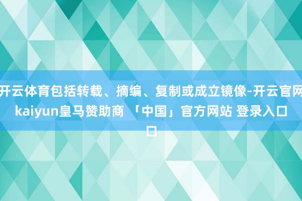 开云体育包括转载、摘编、复制或成立镜像-开云官网kaiyun皇马赞助商 「中国」官方网站 登录入口