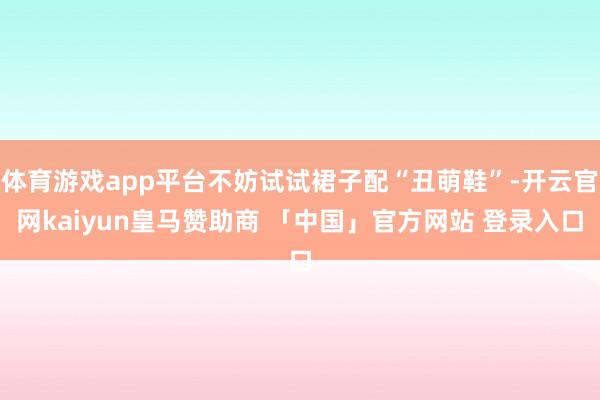 体育游戏app平台不妨试试裙子配“丑萌鞋”-开云官网kaiyun皇马赞助商 「中国」官方网站 登录入口