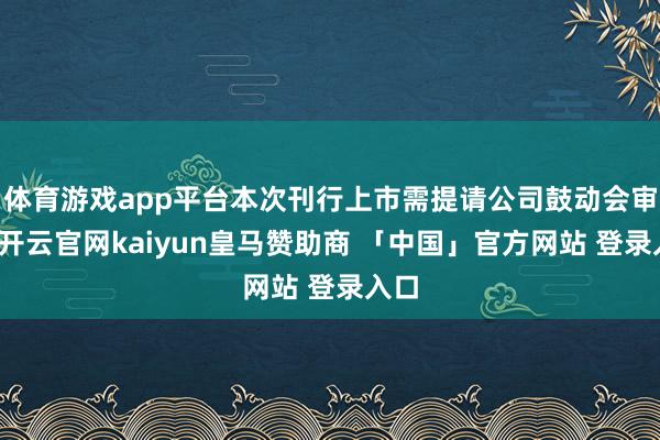 体育游戏app平台本次刊行上市需提请公司鼓动会审议-开云官网kaiyun皇马赞助商 「中国」官方网站 登录入口