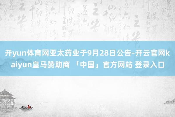 开yun体育网亚太药业于9月28日公告-开云官网kaiyun皇马赞助商 「中国」官方网站 登录入口