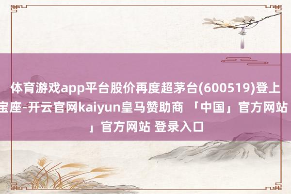 体育游戏app平台股价再度超茅台(600519)登上“股王”宝座-开云官网kaiyun皇马赞助商 「中国」官方网站 登录入口