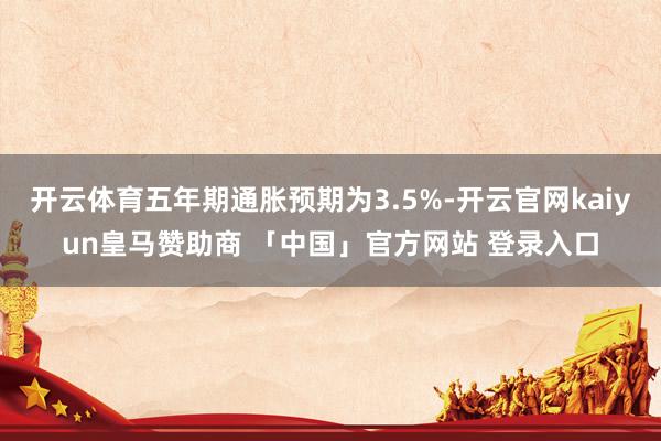 开云体育五年期通胀预期为3.5%-开云官网kaiyun皇马赞助商 「中国」官方网站 登录入口