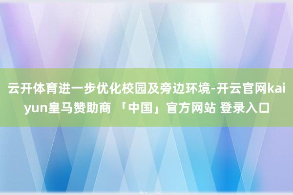 云开体育进一步优化校园及旁边环境-开云官网kaiyun皇马赞助商 「中国」官方网站 登录入口