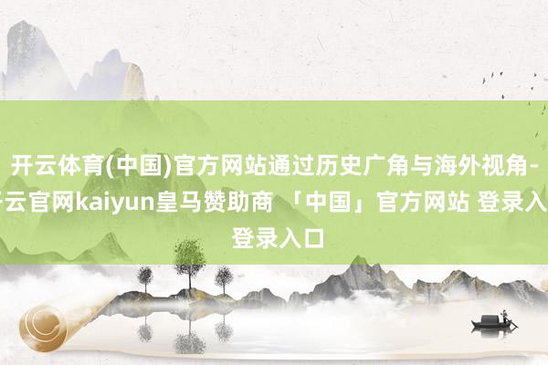 开云体育(中国)官方网站通过历史广角与海外视角-开云官网kaiyun皇马赞助商 「中国」官方网站 登录入口