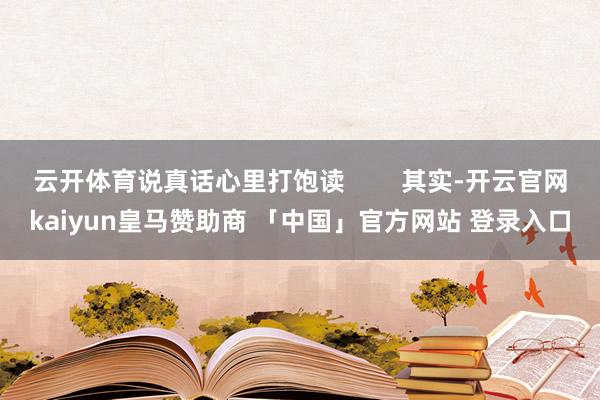 云开体育说真话心里打饱读        其实-开云官网kaiyun皇马赞助商 「中国」官方网站 登录入口