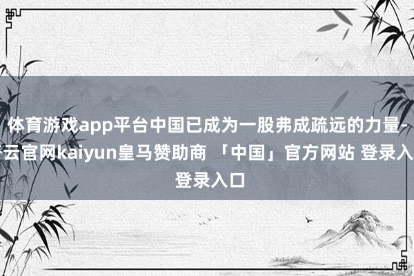 体育游戏app平台中国已成为一股弗成疏远的力量-开云官网kaiyun皇马赞助商 「中国」官方网站 登录入口