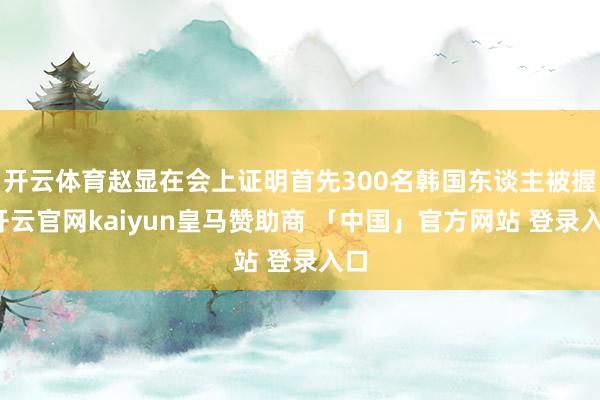开云体育赵显在会上证明首先300名韩国东谈主被握-开云官网kaiyun皇马赞助商 「中国」官方网站 登录入口