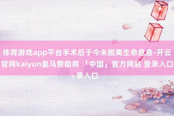 体育游戏app平台手术后于今未脱离生命危急-开云官网kaiyun皇马赞助商 「中国」官方网站 登录入口