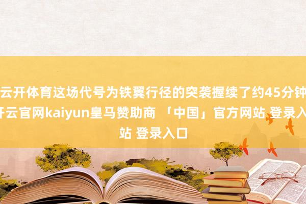 云开体育这场代号为铁翼行径的突袭握续了约45分钟-开云官网kaiyun皇马赞助商 「中国」官方网站 登录入口