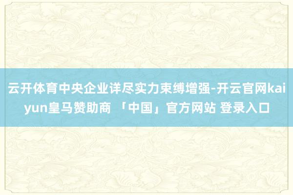 云开体育中央企业详尽实力束缚增强-开云官网kaiyun皇马赞助商 「中国」官方网站 登录入口
