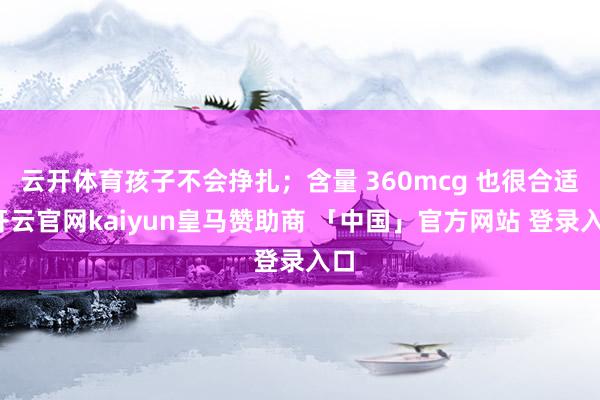 云开体育孩子不会挣扎;含量 360mcg 也很合适-开云官网kaiyun皇马赞助商 「中国」官方网站 登录入口