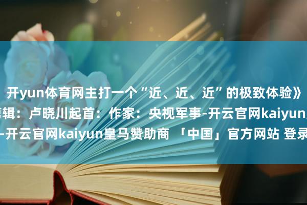 开yun体育网主打一个“近、近、近”的极致体验》栏目主编：秦红 笔墨剪辑：卢晓川起首：作家：央视军事-开云官网kaiyun皇马赞助商 「中国」官方网站 登录入口