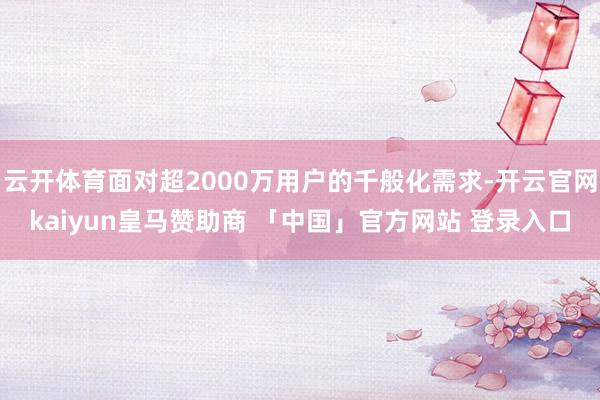 云开体育面对超2000万用户的千般化需求-开云官网kaiyun皇马赞助商 「中国」官方网站 登录入口