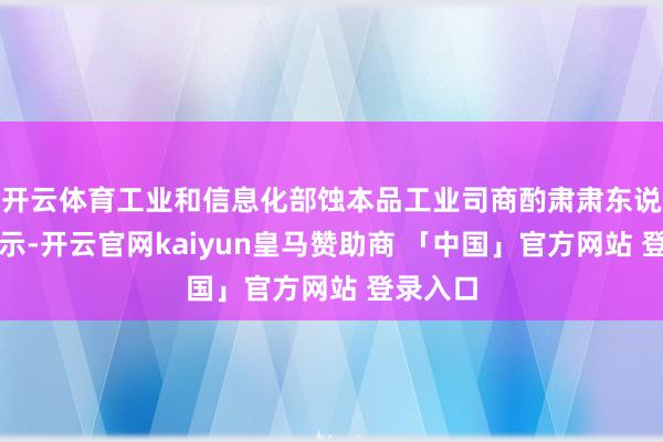 开云体育工业和信息化部蚀本品工业司商酌肃肃东说念主暗示-开云官网kaiyun皇马赞助商 「中国」官方网站 登录入口