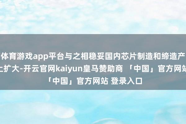 体育游戏app平台与之相稳妥国内芯片制造和缔造产能也在马上扩大-开云官网kaiyun皇马赞助商 「中国」官方网站 登录入口