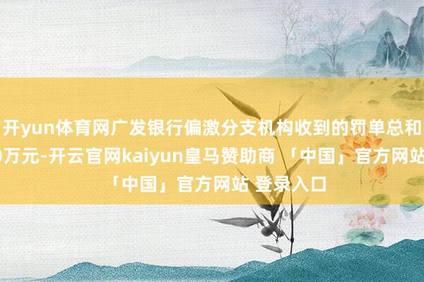 开yun体育网广发银行偏激分支机构收到的罚单总和进步8000万元-开云官网kaiyun皇马赞助商 「中国」官方网站 登录入口