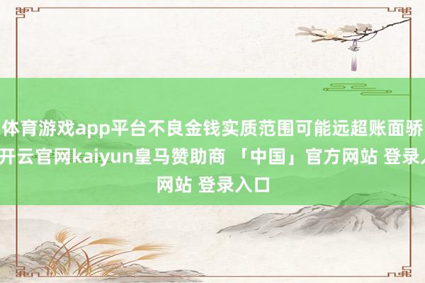 体育游戏app平台不良金钱实质范围可能远超账面骄贵-开云官网kaiyun皇马赞助商 「中国」官方网站 登录入口
