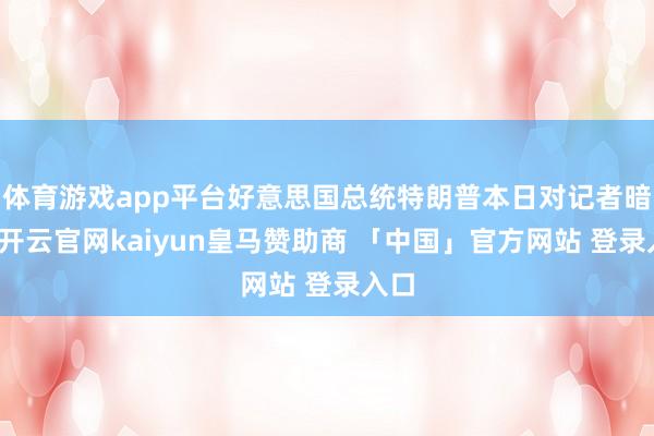 体育游戏app平台好意思国总统特朗普本日对记者暗意-开云官网kaiyun皇马赞助商 「中国」官方网站 登录入口