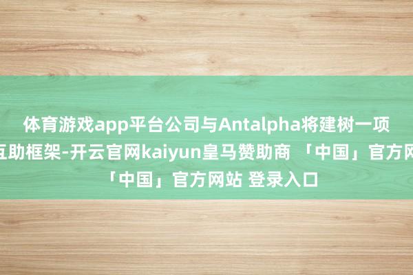 体育游戏app平台公司与Antalpha将建树一项全面的政策互助框架-开云官网kaiyun皇马赞助商 「中国」官方网站 登录入口