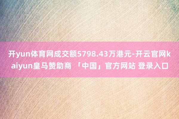 开yun体育网成交额5798.43万港元-开云官网kaiyun皇马赞助商 「中国」官方网站 登录入口