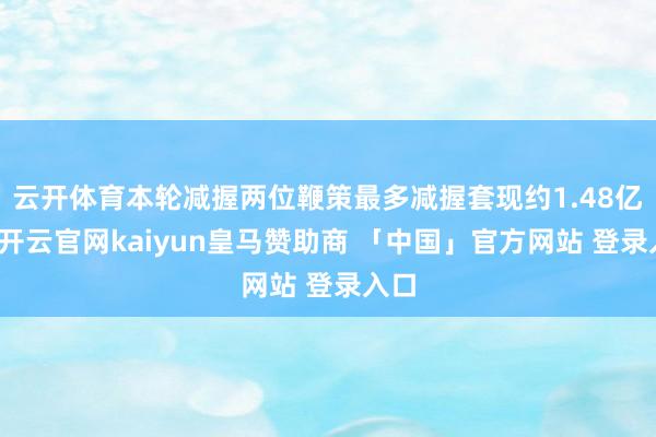 云开体育本轮减握两位鞭策最多减握套现约1.48亿元-开云官网kaiyun皇马赞助商 「中国」官方网站 登录入口