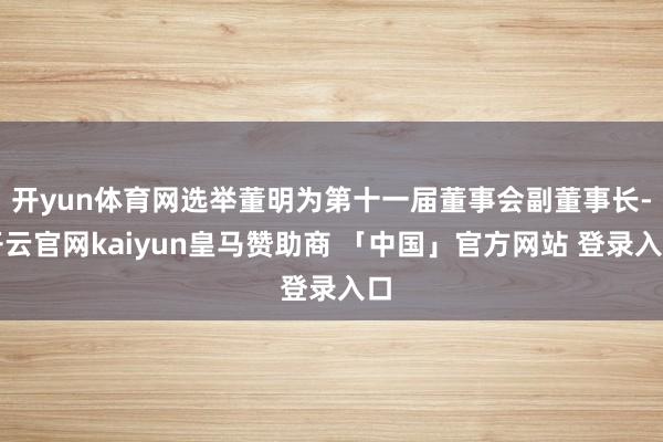 开yun体育网选举董明为第十一届董事会副董事长-开云官网kaiyun皇马赞助商 「中国」官方网站 登录入口