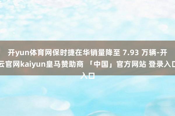 开yun体育网保时捷在华销量降至 7.93 万辆-开云官网kaiyun皇马赞助商 「中国」官方网站 登录入口