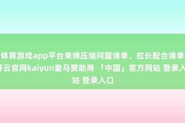 体育游戏app平台束缚压缩问题清单、拉长配合清单-开云官网kaiyun皇马赞助商 「中国」官方网站 登录入口