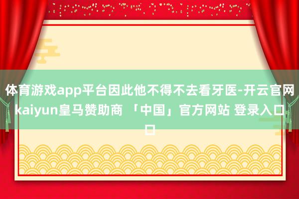 体育游戏app平台因此他不得不去看牙医-开云官网kaiyun皇马赞助商 「中国」官方网站 登录入口