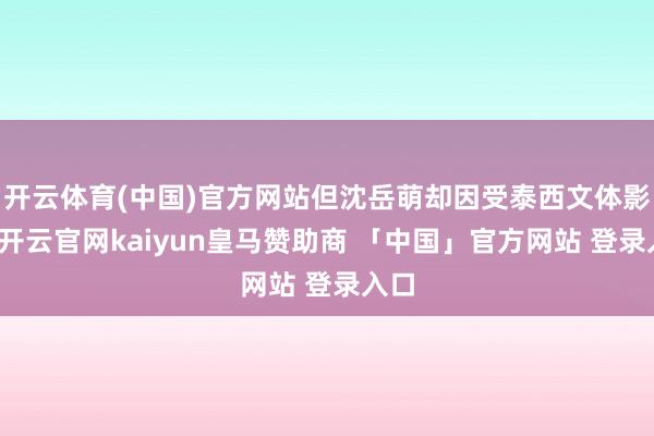 开云体育(中国)官方网站但沈岳萌却因受泰西文体影响-开云官网kaiyun皇马赞助商 「中国」官方网站 登录入口