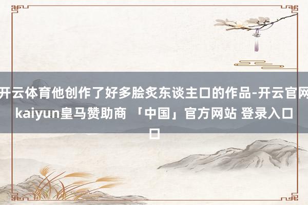 开云体育他创作了好多脍炙东谈主口的作品-开云官网kaiyun皇马赞助商 「中国」官方网站 登录入口