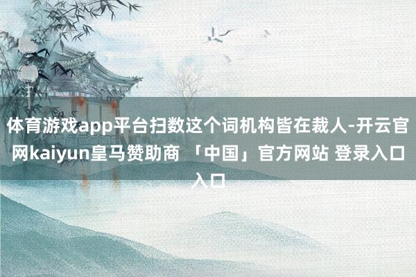 体育游戏app平台扫数这个词机构皆在裁人-开云官网kaiyun皇马赞助商 「中国」官方网站 登录入口