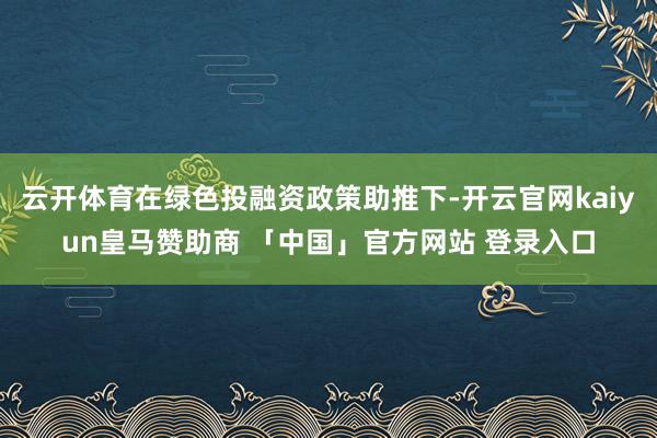 云开体育在绿色投融资政策助推下-开云官网kaiyun皇马赞助商 「中国」官方网站 登录入口