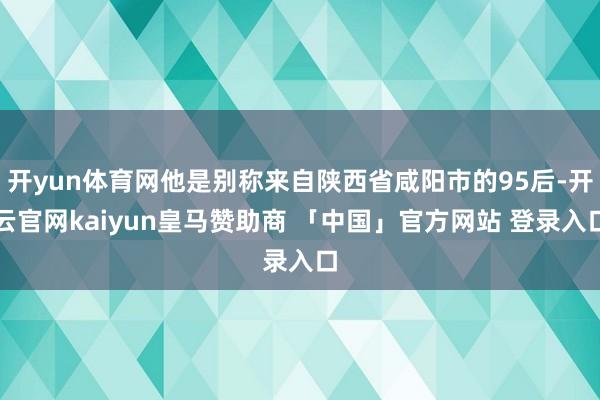 开yun体育网他是别称来自陕西省咸阳市的95后-开云官网kaiyun皇马赞助商 「中国」官方网站 登录入口