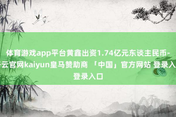 体育游戏app平台黄鑫出资1.74亿元东谈主民币-开云官网kaiyun皇马赞助商 「中国」官方网站 登录入口