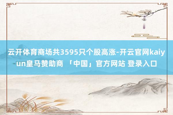 云开体育商场共3595只个股高涨-开云官网kaiyun皇马赞助商 「中国」官方网站 登录入口
