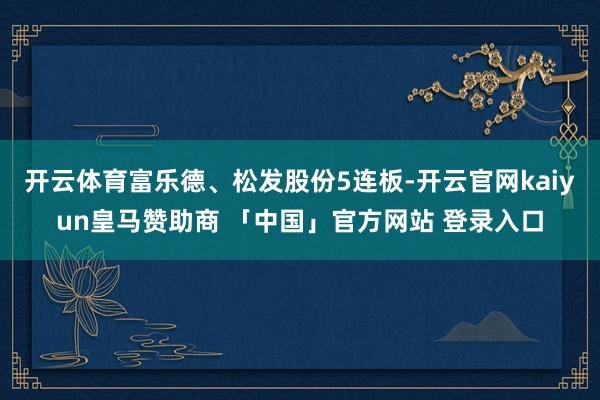 开云体育富乐德、松发股份5连板-开云官网kaiyun皇马赞助商 「中国」官方网站 登录入口