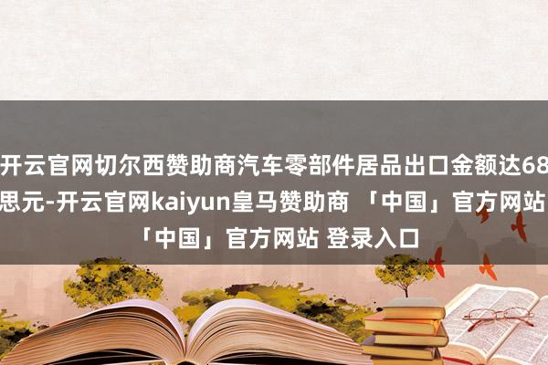开云官网切尔西赞助商汽车零部件居品出口金额达68.9亿好意思元-开云官网kaiyun皇马赞助商 「中国」官方网站 登录入口