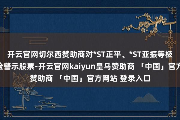 开云官网切尔西赞助商对*ST正平、*ST亚振等极端波动退市风险警示股票-开云官网kaiyun皇马赞助商 「中国」官方网站 登录入口