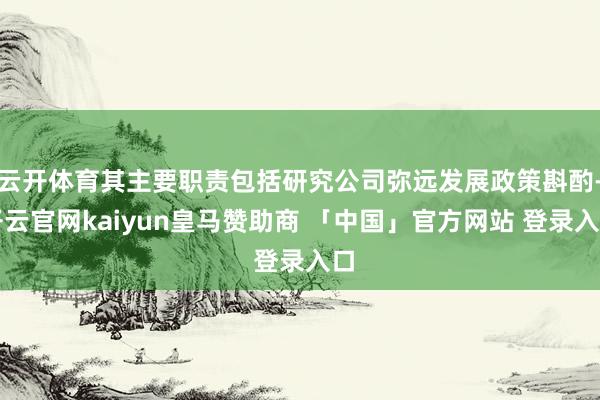 云开体育其主要职责包括研究公司弥远发展政策斟酌-开云官网kaiyun皇马赞助商 「中国」官方网站 登录入口