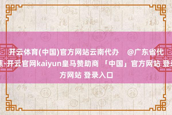 开云体育(中国)官方网站云南代办    @广东省代办香蕉-开云官网kaiyun皇马赞助商 「中国」官方网站 登录入口