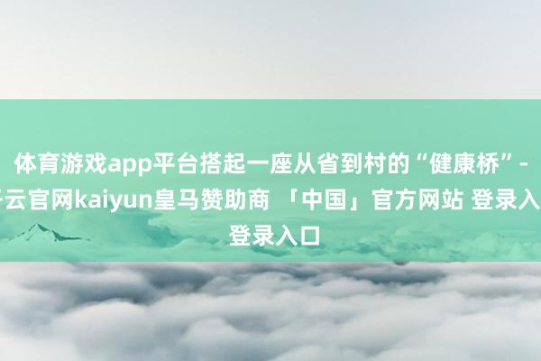 体育游戏app平台搭起一座从省到村的“健康桥”-开云官网kaiyun皇马赞助商 「中国」官方网站 登录入口