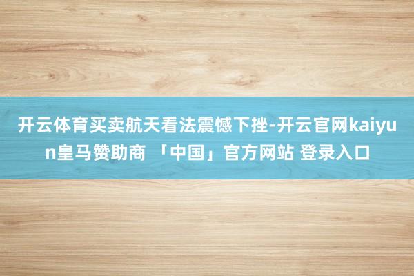 开云体育买卖航天看法震憾下挫-开云官网kaiyun皇马赞助商 「中国」官方网站 登录入口