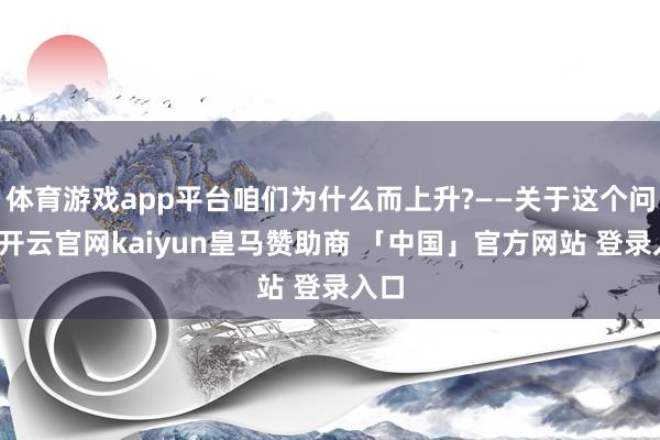 体育游戏app平台咱们为什么而上升?——关于这个问题-开云官网kaiyun皇马赞助商 「中国」官方网站 登录入口