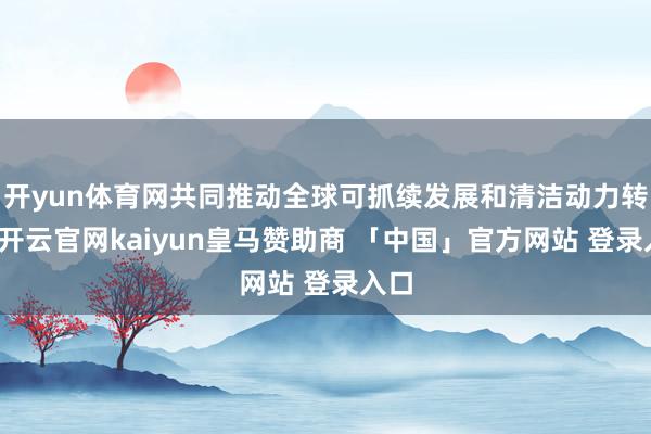 开yun体育网共同推动全球可抓续发展和清洁动力转型-开云官网kaiyun皇马赞助商 「中国」官方网站 登录入口