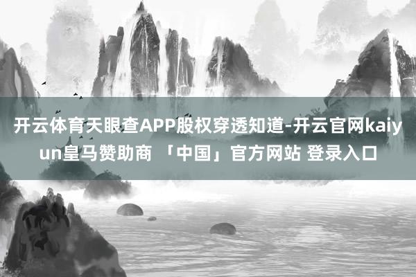 开云体育天眼查APP股权穿透知道-开云官网kaiyun皇马赞助商 「中国」官方网站 登录入口