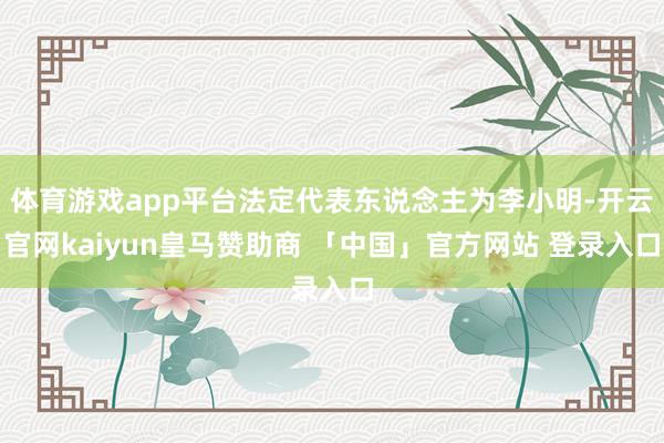 体育游戏app平台法定代表东说念主为李小明-开云官网kaiyun皇马赞助商 「中国」官方网站 登录入口
